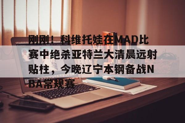 刚刚！科维托娃在MAD比赛中绝杀亚特兰大清晨远射贴柱，今晚辽宁本钢备战NBA常规赛